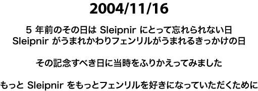 2004/11/16　5年前のその日は Sleipnir にとって忘れられない日　Sleipnir がうまれかわり　フェンリルがうまれるきっかけの日　その記念すべき日に当時をふりかえってみました　もっと Sleipnir を　もっとフェンリルを　好きになっていただくために